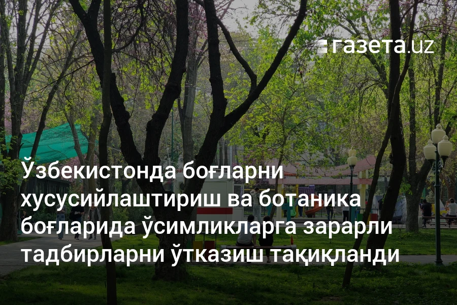 Ўзбекистонда боғларни хусусийлаштириш ва ботаника боғларида ўсимликларга зарарли тадбирларни ўтказиш тақиқланди