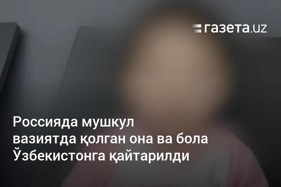 Россияда мушкул вазиятда қолган она ва бола Ўзбекистонга қайтарилди