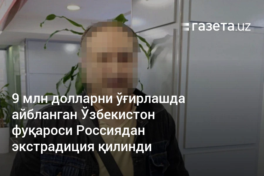 9 млн долларни ўғирлашда айбланган Ўзбекистон фуқароси Россиядан экстрадиция қилинди