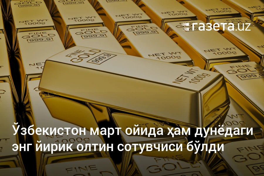 Ўзбекистон март ойида ҳам дунёдаги энг йирик олтин сотувчиси бўлди
