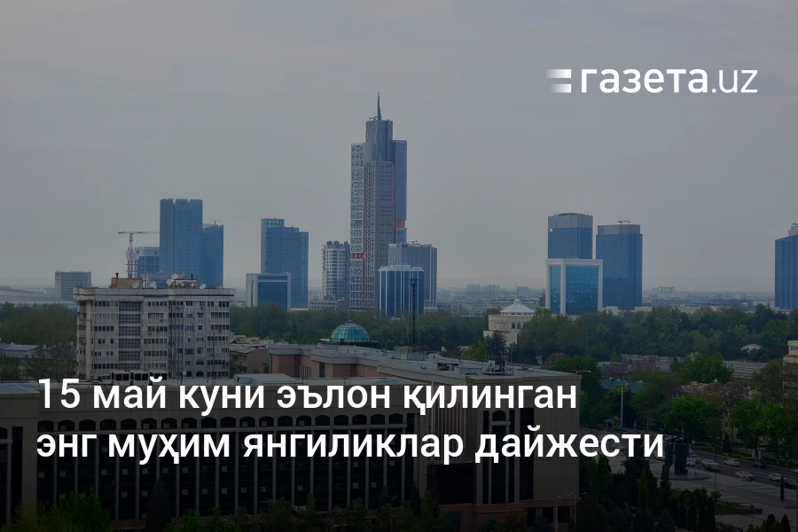 15 май куни эълон қилинган энг муҳим янгиликлар дайжести – Ўзбекистон янгиликлари – Газета.uz