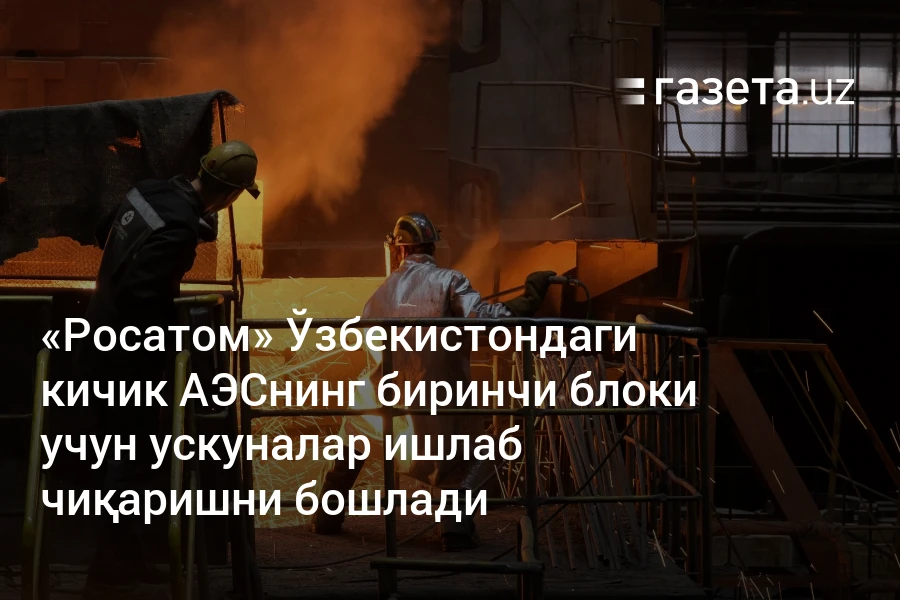 «Росатом» Ўзбекистондаги кичик АЭСнинг биринчи блоки учун ускуналар ишлаб чиқаришни бошлади
